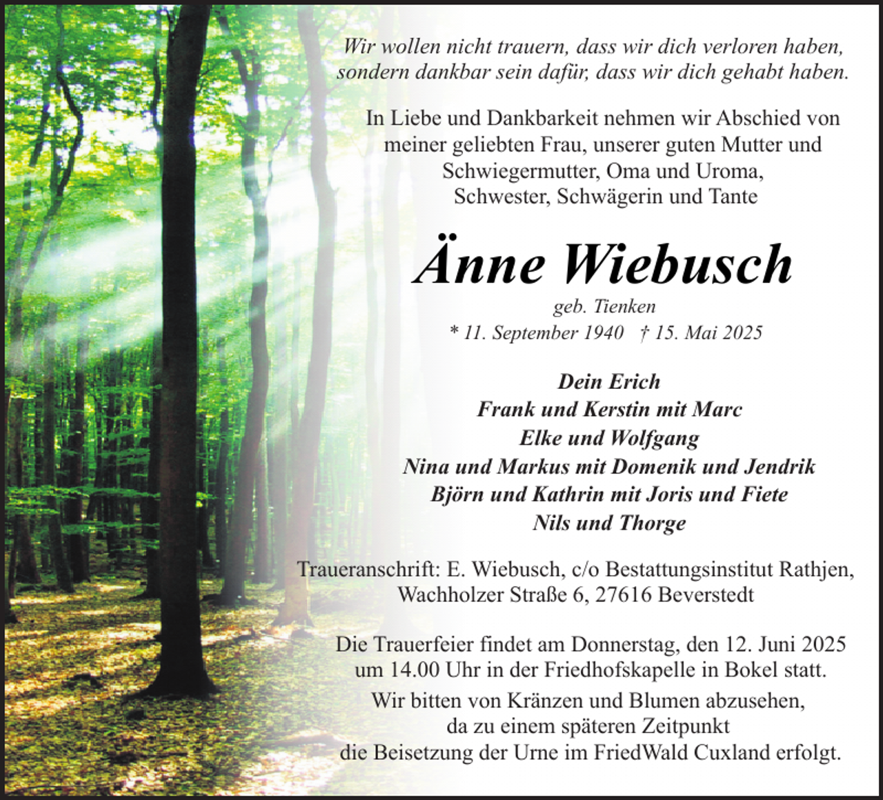 <p>Wir wollen nicht trauern, dass wir dich verloren haben,<br />sondern dankbar sein dafür, dass wir dich gehabt haben.<br />In Liebe und Dankbarkeit nehmen wir Abschied von<br />meiner geliebten Frau, unserer guten Mutter und<br />Schwiegermutter, Oma und Uroma,<br />Schwester, Schwägerin und Tante</p><p>Änne Wiebusch<br />geb. Tienken<br />* 11. September 1940 † 15. Mai 2025</p><p>Dein Erich<br />Frank und Kerstin mit Marc<br />Elke und Wolfgang<br />Nina und Markus mit Domenik und Jendrik<br />Björn und Kathrin mit Joris und Fiete<br />Nils und Thorge<br />Traueranschrift: E. Wiebusch, c/o Bestattungsinstitut Rathjen,<br />Wachholzer Straße 6, 27616 Beverstedt<br />Die Trauerfeier findet am Donnerstag, den 12. Juni 2025<br />um 14.00 Uhr in der Friedhofskapelle in Bokel statt.<br />Wir bitten von Kränzen und Blumen abzusehen,<br />da zu einem späteren Zeitpunkt<br />die Beisetzung der Urne im FriedWald Cuxland erfolgt.</p>