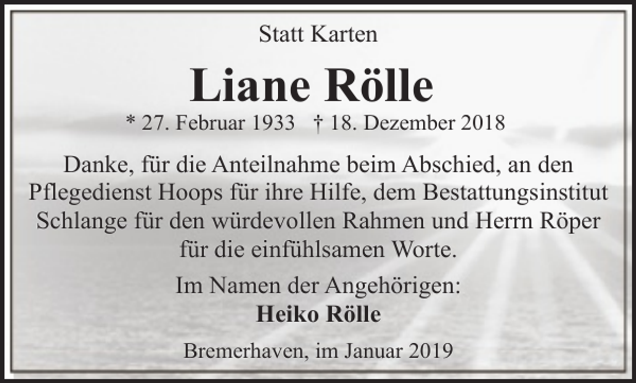 <p>Statt Karten</p><p>Liane Rölle</p><p>* 27. Februar 1933 † 18. Dezember 2018</p><p>Danke, für die Anteilnahme beim Abschied, an den<br />Pflegedienst Hoops für ihre Hilfe, dem Bestattungsinstitut<br />Schlange für den würdevollen Rahmen und Herrn Röper<br />für die einfühlsamen Worte.<br />Im Namen der Angehörigen:<br />Heiko Rölle<br />Bremerhaven, im Januar 2019</p>