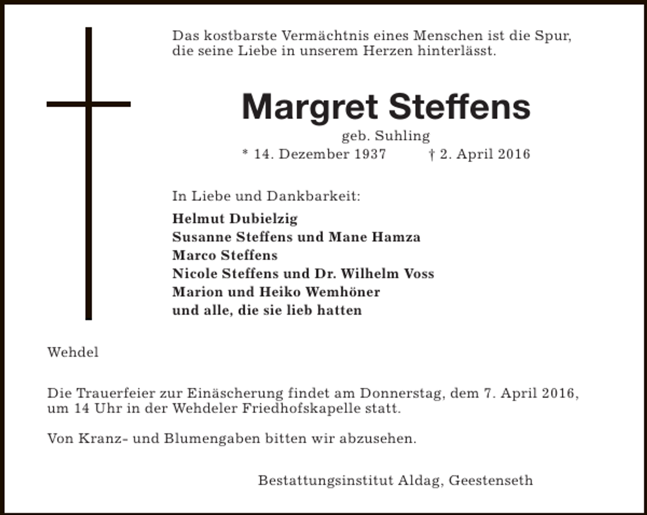 <p>Das kostbarste Vermächtnis eines Menschen ist die Spur,<br />die seine Liebe in unserem Herzen hinterlässt.</p><p>Margret Steffens<br />geb. Suhling<br />* 14. Dezember 1937<br />† 2. April 2016</p><p>In Liebe und Dankbarkeit:<br />Helmut Dubielzig<br />Susanne Steffens und Mane Hamza<br />Marco Steffens<br />Nicole Steffens und Dr. Wilhelm Voss<br />Marion und Heiko Wemhöner<br />und alle, die sie lieb hatten<br />Wehdel<br />Die Trauerfeier zur Einäscherung findet am Donnerstag, dem 7. April 2016,<br />um 14 Uhr in der Wehdeler Friedhofskapelle statt.<br />Von Kranz- und Blumengaben bitten wir abzusehen.<br />Bestattungsinstitut Aldag, Geestenseth</p>