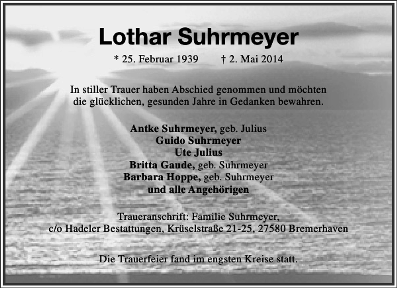 <p>Lothar Suhrmeyer<br />* 25. Februar 1939</p><p>† 2. Mai 2014</p><p>In stiller Trauer haben Abschied genommen und möchten<br />die glücklichen, gesunden Jahre in Gedanken bewahren.<br />Antke Suhrmeyer, geb. Julius<br />Guido Suhrmeyer<br />Ute Julius<br />Britta Gaude, geb. Suhrmeyer<br />Barbara Hoppe, geb. Suhrmeyer<br />und alle Angehörigen<br />Traueranschrift: Familie Suhrmeyer,<br />c/o Hadeler Bestattungen, Krüselstraße 21-25, 27580 Bremerhaven<br />Die Trauerfeier fand im engsten Kreise statt.</p>