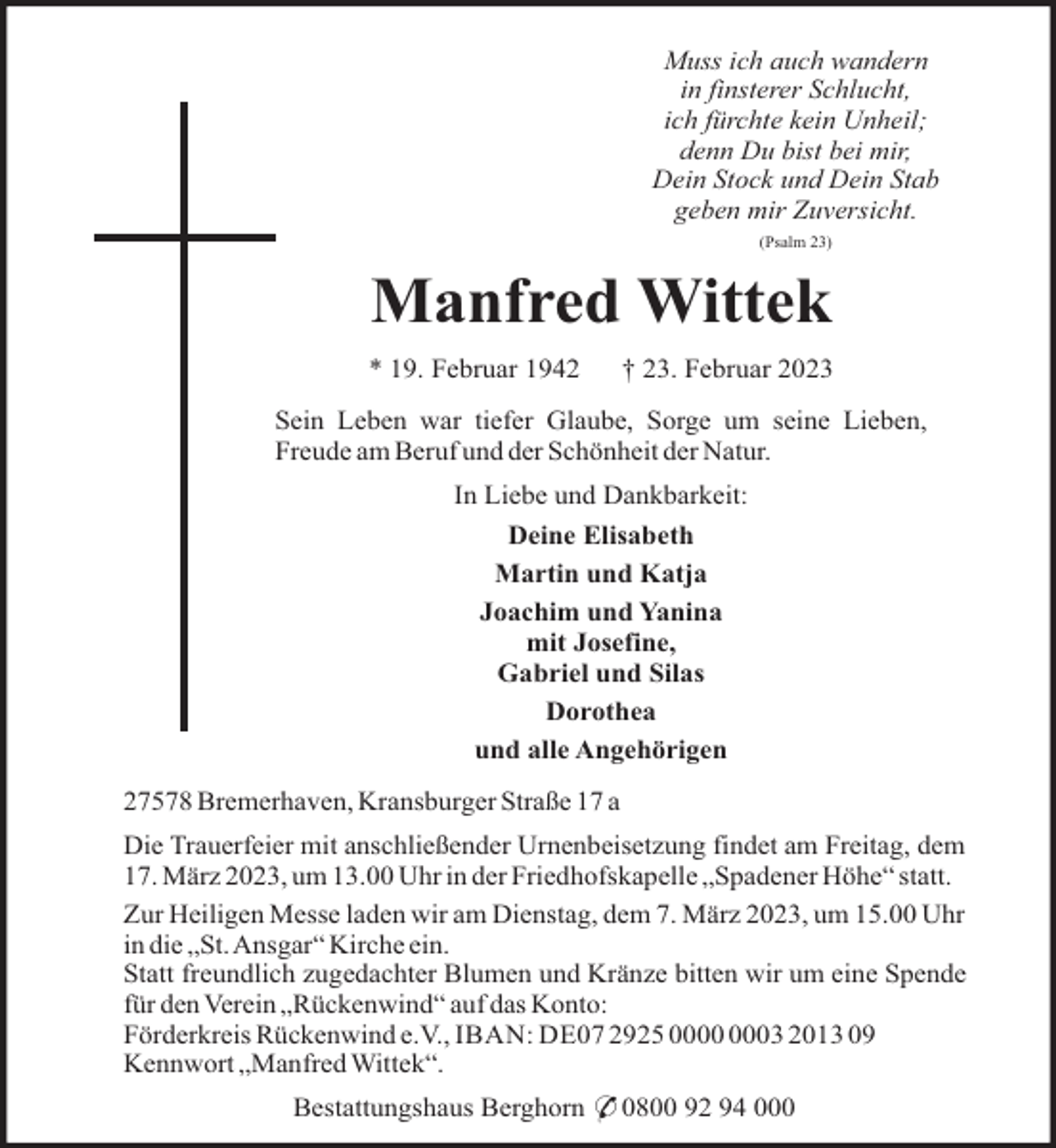 <p>Muss ich auch wandern<br />in finsterer Schlucht,<br />ich fürchte kein Unheil;<br />denn Du bist bei mir,<br />Dein Stock und Dein Stab<br />geben mir Zuversicht.<br />(Psalm 23)</p><p>Manfred Wittek<br />* 19. Februar 1942</p><p>† 23. Februar 2023</p><p>Sein Leben war tiefer Glaube, Sorge um seine Lieben,<br />Freude am Beruf und der Schönheit der Natur.<br />In Liebe und Dankbarkeit:<br />Deine Elisabeth<br />Martin und Katja<br />Joachim und Yanina<br />mit Josefine,<br />Gabriel und Silas<br />Dorothea<br />und alle Angehörigen<br />27578 Bremerhaven, Kransburger Straße 17 a<br />Die Trauerfeier mit anschließender Urnenbeisetzung findet am Freitag, dem<br />17. März 2023, um 13.00 Uhr in der Friedhofskapelle „Spadener Höhe“ statt.<br />Zur Heiligen Messe laden wir am Dienstag, dem 7. März 2023, um 15.00 Uhr<br />in die „St.Ansgar“ Kirche ein.<br />Statt freundlich zugedachter Blumen und Kränze bitten wir um eine Spende<br />für den Verein „Rückenwind“ auf das Konto:<br />Förderkreis Rückenwind e.V., IBAN: DE07 2925 03 2013 09<br />Kennwort „Manfred Wittek“.<br />Bestattungshaus Berghorn * 0800 92 94 000</p>