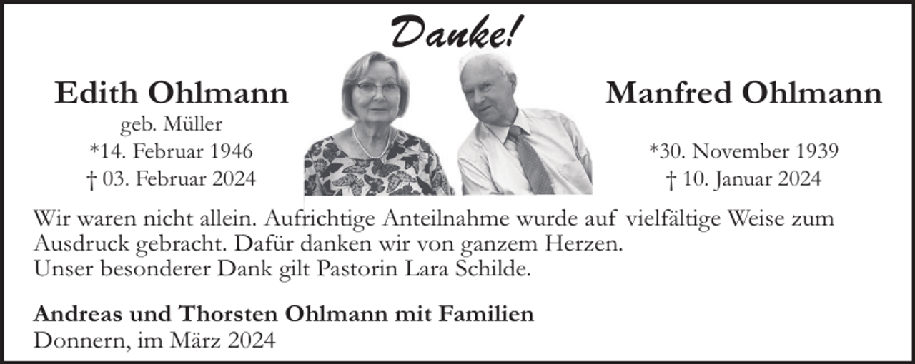 <p>Danke!!<br />Edith Ohlmann<br />geb. Müller<br />*14. Februar 1946<br />† 03. Februar 2024</p><p>Manfred Ohlmann<br />*30. November 1939<br />† 10. Januar 2024</p><p>Wir waren nicht allein. Aufrichtige Anteilnahme wurde auf vielfältige Weise zum<br />Ausdruck gebracht. Dafür danken wir von ganzem Herzen.<br />Unser besonderer Dank gilt Pastorin Lara Schilde.<br />Andreas und Thorsten Ohlmann mit Familien<br />Donnern, im März 2024</p>