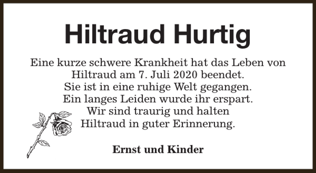 <p>Hiltraud Hurtig<br />Eine kurze schwere Krankheit hat das Leben von<br />Hiltraud am 7. Juli 2020 beendet.<br />Sie ist in eine ruhige Welt gegangen.<br />Ein langes Leiden wurde ihr erspart.<br />Wir sind traurig und halten<br />Hiltraud in guter Erinnerung.<br />Ernst und Kinder</p>