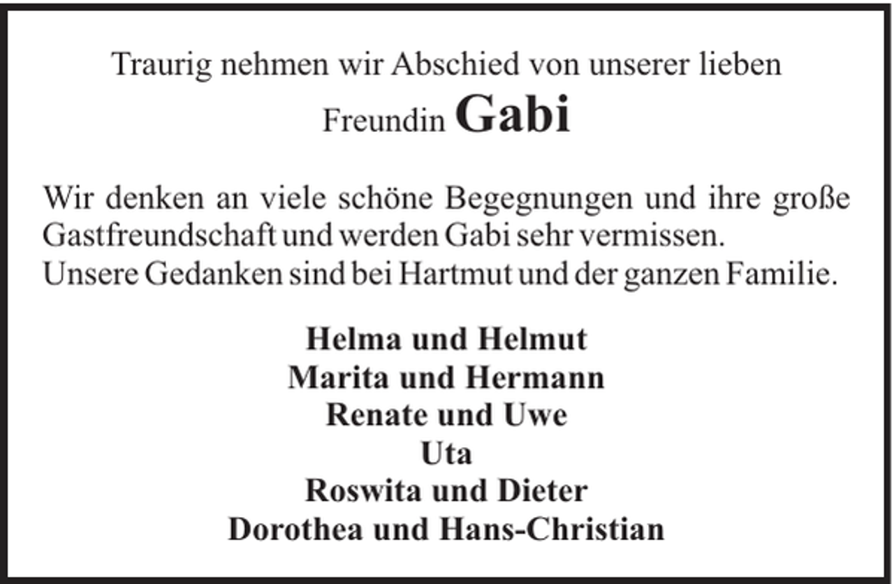 <p>Traurig nehmen wir Abschied von unserer lieben<br />Freundin</p><p>Gabi</p><p>Wir denken an viele schöne Begegnungen und ihre große<br />Gastfreundschaft und werden Gabi sehr vermissen.<br />Unsere Gedanken sind bei Hartmut und der ganzen Familie.<br />Helma und Helmut<br />Marita und Hermann<br />Renate und Uwe<br />Uta<br />Roswita und Dieter<br />Dorothea und Hans-Christian</p>