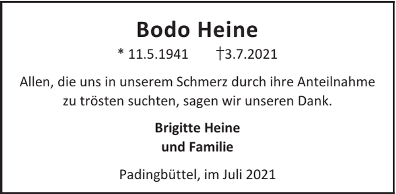 <p>Bodo Heine</p><p>* 11.5.1941</p><p>†3.7.2021</p><p>Allen, die uns in unserem Schmerz durch ihre Anteilnahme<br />zu trösten suchten, sagen wir unseren Dank.<br />Brigitte Heine<br />und Familie<br />Padingbüttel, im Juli 2021</p>
