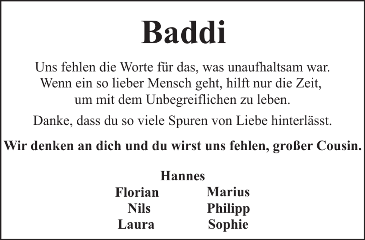 <p>Baddi<br />Uns fehlen die Worte für das, was unaufhaltsam war.<br />Wenn ein so lieber Mensch geht, hilft nur die Zeit,<br />um mit dem Unbegreiflichen zu leben.<br />Danke, dass du so viele Spuren von Liebe hinterlässt.<br />Wir denken an dich und du wirst uns fehlen, großer Cousin.<br />Florian<br />Nils<br />Laura</p><p>Hannes</p><p>Marius<br />Philipp<br />Sophie</p>
