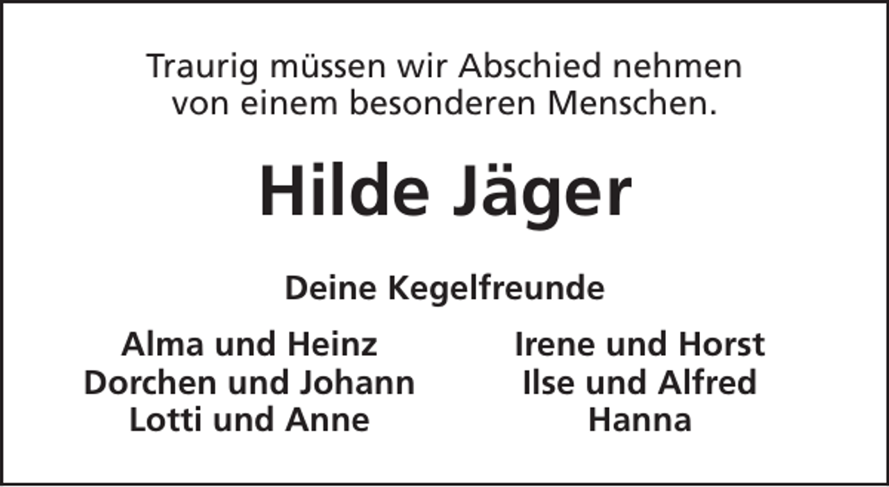 <p>Traurig müssen wir Abschied nehmen<br />von einem besonderen Menschen.</p><p>Hilde Jäger<br />Deine Kegelfreunde<br />Alma und Heinz<br />Dorchen und Johann<br />Lotti und Anne</p><p>Irene und Horst<br />Ilse und Alfred<br />Hanna</p>