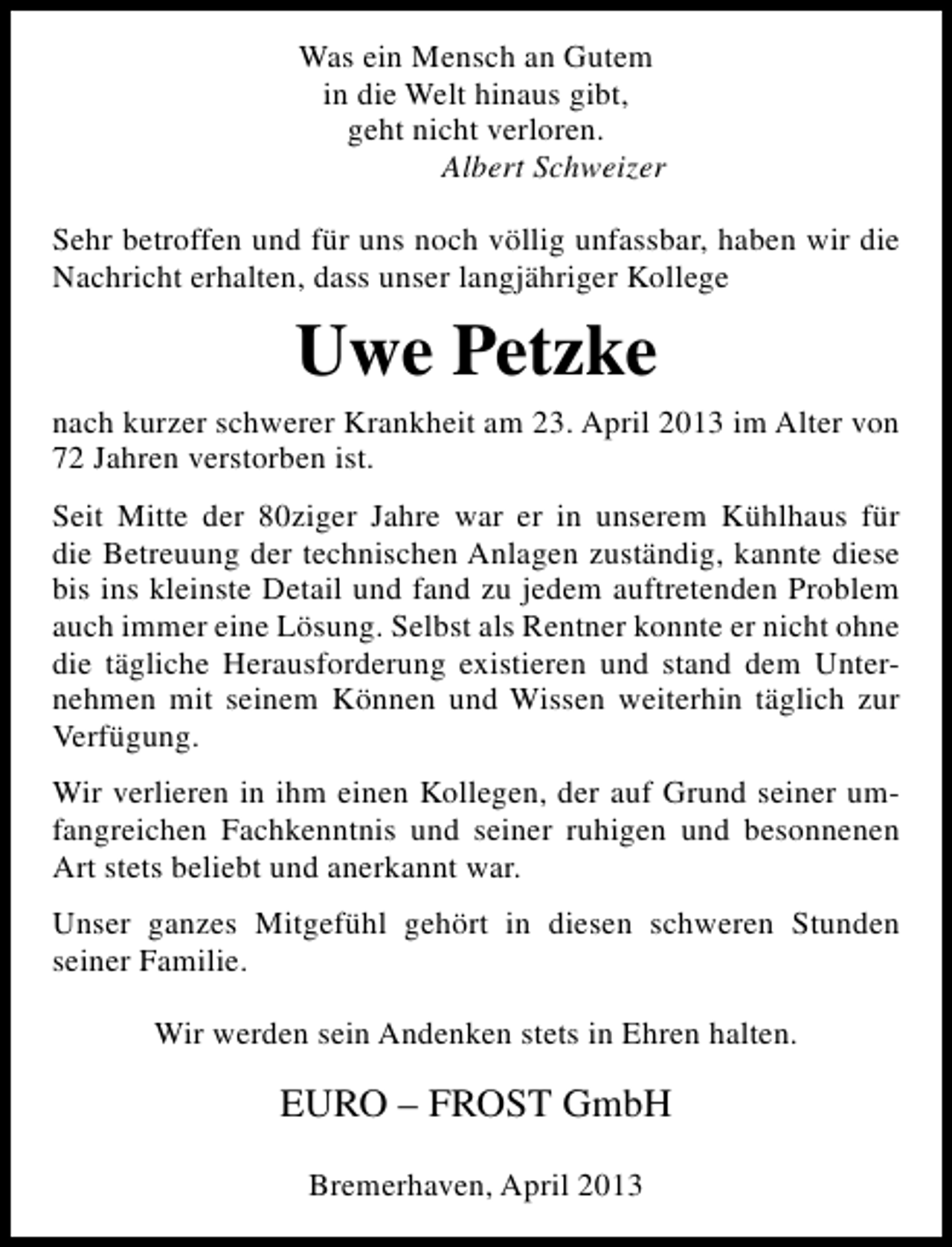 <p>Was ein Mensch an Gutem<br />in die Welt hinaus gibt,<br />geht nicht verloren.<br />Albert Schweizer<br />Sehr betroffen und für uns noch völlig unfassbar, haben wir die<br />Nachricht erhalten, dass unser langjähriger Kollege</p><p>Uwe Petzke<br />nach kurzer schwerer Krankheit am 23. April 2013 im Alter von<br />72 Jahren verstorben ist.<br />Seit Mitte der 80ziger Jahre war er in unserem Kühlhaus für<br />die Betreuung der technischen Anlagen zuständig, kannte diese<br />bis ins kleinste Detail und fand zu jedem auftretenden Problem<br />auch immer eine Lösung. Selbst als Rentner konnte er nicht ohne<br />die tägliche Herausforderung existieren und stand dem Unternehmen mit seinem Können und Wissen weiterhin täglich zur<br />Verfügung.<br />Wir verlieren in ihm einen Kollegen, der auf Grund seiner umfangreichen Fachkenntnis und seiner ruhigen und besonnenen<br />Art stets beliebt und anerkannt war.<br />Unser ganzes Mitgefühl gehört in diesen schweren Stunden<br />seiner Familie.<br />Wir werden sein Andenken stets in Ehren halten.</p><p>EURO – FROST GmbH<br />Bremerhaven, April 2013</p>