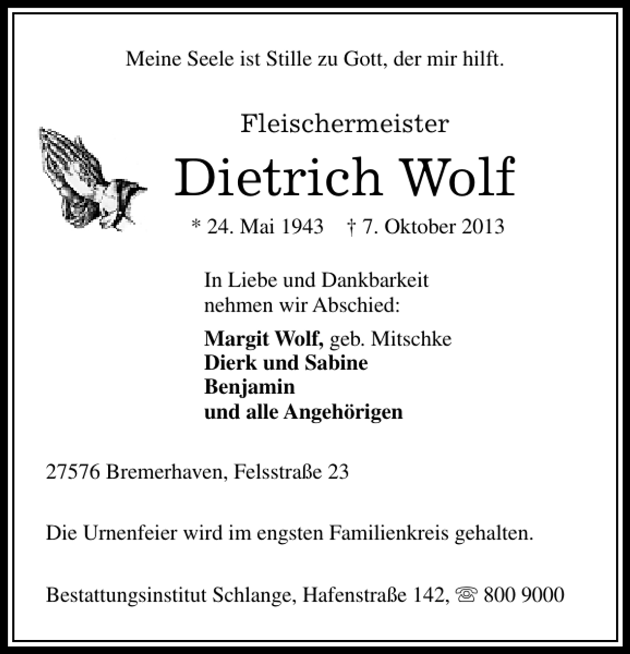 <p>Meine Seele ist Stille zu Gott, der mir hilft.</p><p>Fleischermeister</p><p>Dietrich Wolf<br />* 24. Mai 1943</p><p>† 7. Oktober 2013</p><p>In Liebe und Dankbarkeit<br />nehmen wir Abschied:<br />Margit Wolf, geb. Mitschke<br />Dierk und Sabine<br />Benjamin<br />und alle Angehörigen<br />27576 Bremerhaven, Felsstraße 23<br />Die Urnenfeier wird im engsten Familienkreis gehalten.<br />Bestattungsinstitut Schlange, Hafenstraße 142, s 800 9000</p>