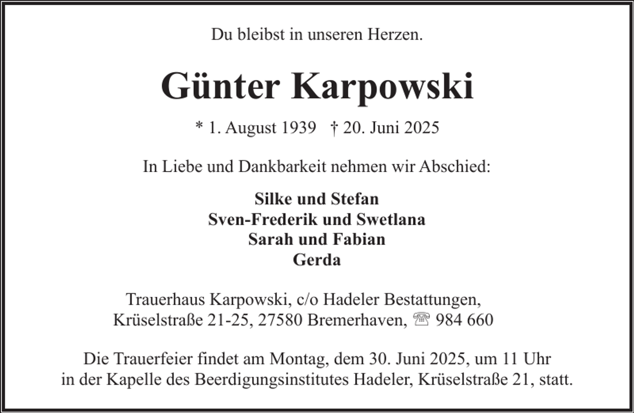 <p>Du bleibst in unseren Herzen.</p><p>Günter Karpowski<br />* 1. August 1939 † 20. Juni 2025<br />In Liebe und Dankbarkeit nehmen wir Abschied:<br />Silke und Stefan<br />Sven-Frederik und Swetlana<br />Sarah und Fabian<br />Gerda<br />Trauerhaus Karpowski, c/o Hadeler Bestattungen,<br />Krüselstraße 21-25, 27580 Bremerhaven, ' 984 660<br />Die Trauerfeier findet am Montag, dem 30. Juni 2025, um 11 Uhr<br />in der Kapelle des Beerdigungsinstitutes Hadeler, Krüselstraße 21, statt.</p>