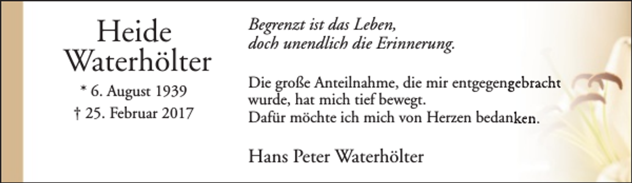 <p>Heide<br />Waterhölter<br />* 6. August 1939<br />† 25. Februar 2017</p><p>Begrenzt ist das Leben,<br />doch unendlich die Erinnerung.<br />Die große Anteilnahme, die mir entgegenggebracht<br />wurde, hat mich tief bewegt.<br />Dafür möchte ich mich von Herzen bedanken.</p><p>Hans Peter Waterhölter</p>