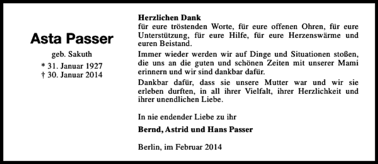 <p>Asta Passer<br />geb. Sakuth<br />* 31. Januar 1927<br />† 30. Januar 2014</p>
<p>Herzlichen Dank<br />für eure tröstenden Worte, für eure offenen Ohren, für eure<br />Unterstützung, für eure Hilfe, für eure Herzenswärme und<br />euren Beistand.<br />Immer wieder werden wir auf Dinge und Situationen stoßen,<br />die uns an die guten und schönen Zeiten mit unserer Mami<br />erinnern und wir sind dankbar dafür.<br />Dankbar dafür, dass sie unsere Mutter war und wir sie<br />erleben durften, in all ihrer Vielfalt, ihrer Herzlichkeit und<br />ihrer unendlichen Liebe.<br />In nie endender Liebe zu ihr<br />Bernd, Astrid und Hans Passer<br />Berlin, im Februar 2014</p>