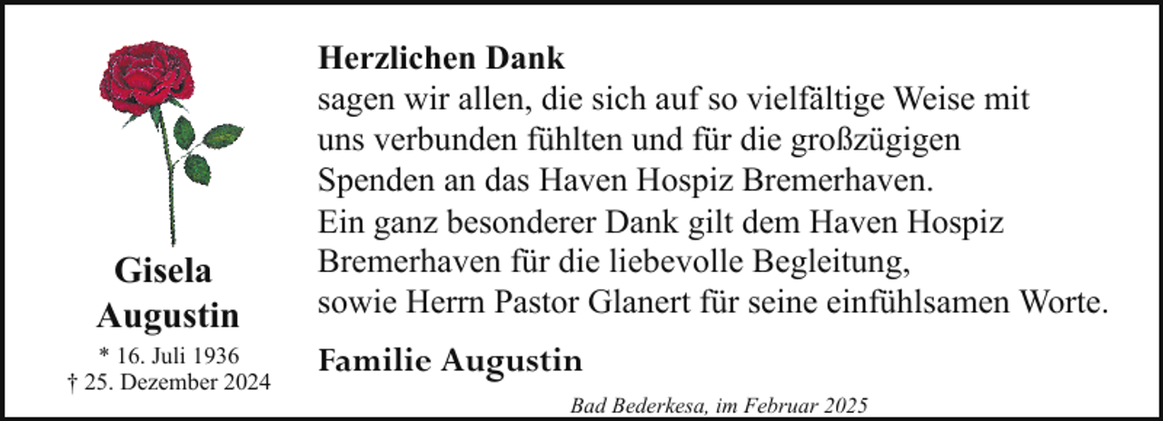 <p>Gisela<br />Augustin<br />* 16. Juli 1936<br />† 25. Dezember 2024</p>
<p>Herzlichen Dank<br />sagen wir allen, die sich auf so vielfältige Weise mit<br />uns verbunden fühlten und für die großzügigen<br />Spenden an das Haven Hospiz Bremerhaven.<br />Ein ganz besonderer Dank gilt dem Haven Hospiz<br />Bremerhaven für die liebevolle Begleitung,<br />sowie Herrn Pastor Glanert für seine einfühlsamen Worte.</p>
<p>Familie Augustin<br />Bad Bederkesa, im Februar 2025</p>