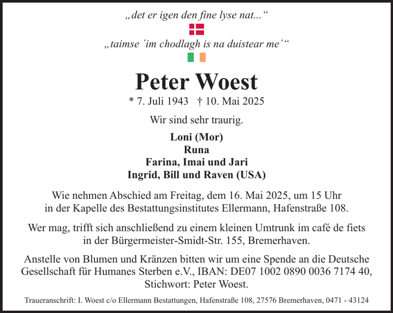 <p>„det er igen den fine lyse nat...“<br />„taimse ´im chodlagh is na duistear me´“</p><p>Peter Woest</p><p>* 7. Juli 1943 † 10. Mai 2025<br />Wir sind sehr traurig.<br />Loni (Mor)<br />Runa<br />Farina, Imai und Jari<br />Ingrid, Bill und Raven (USA)<br />Wie nehmen Abschied am Freitag, dem 16. Mai 2025, um 15 Uhr<br />in der Kapelle des Bestattungsinstitutes Ellermann, Hafenstraße 108.<br />Wer mag, trifft sich anschließend zu einem kleinen Umtrunk im café de fiets<br />in der Bürgermeister-Smidt-Str. 155, Bremerhaven.<br />Anstelle von Blumen und Kränzen bitten wir um eine Spende an die Deutsche<br />Gesellschaft für Humanes Sterben e.V., IBAN: DE07 1002 089036 7170,<br />Stichwort: Peter Woest.<br />Traueranschrift: I. Woest c/o Ellermann Bestattungen, Hafenstraße 108, 27576 Bremerhaven, 0471 - 43124</p>