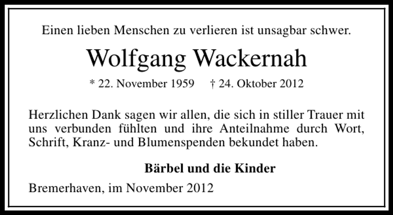 <p>Einen lieben Menschen zu verlieren ist unsagbar schwer.</p><p>Wolfgang Wackernah<br />* 22. November 1959</p><p>† 24. Oktober 2012</p><p>Herzlichen Dank sagen wir allen, die sich in stiller Trauer mit<br />uns verbunden fühlten und ihre Anteilnahme durch Wort,<br />Schrift, Kranz- und Blumenspenden bekundet haben.<br />Bärbel und die Kinder<br />Bremerhaven, im November 2012</p>