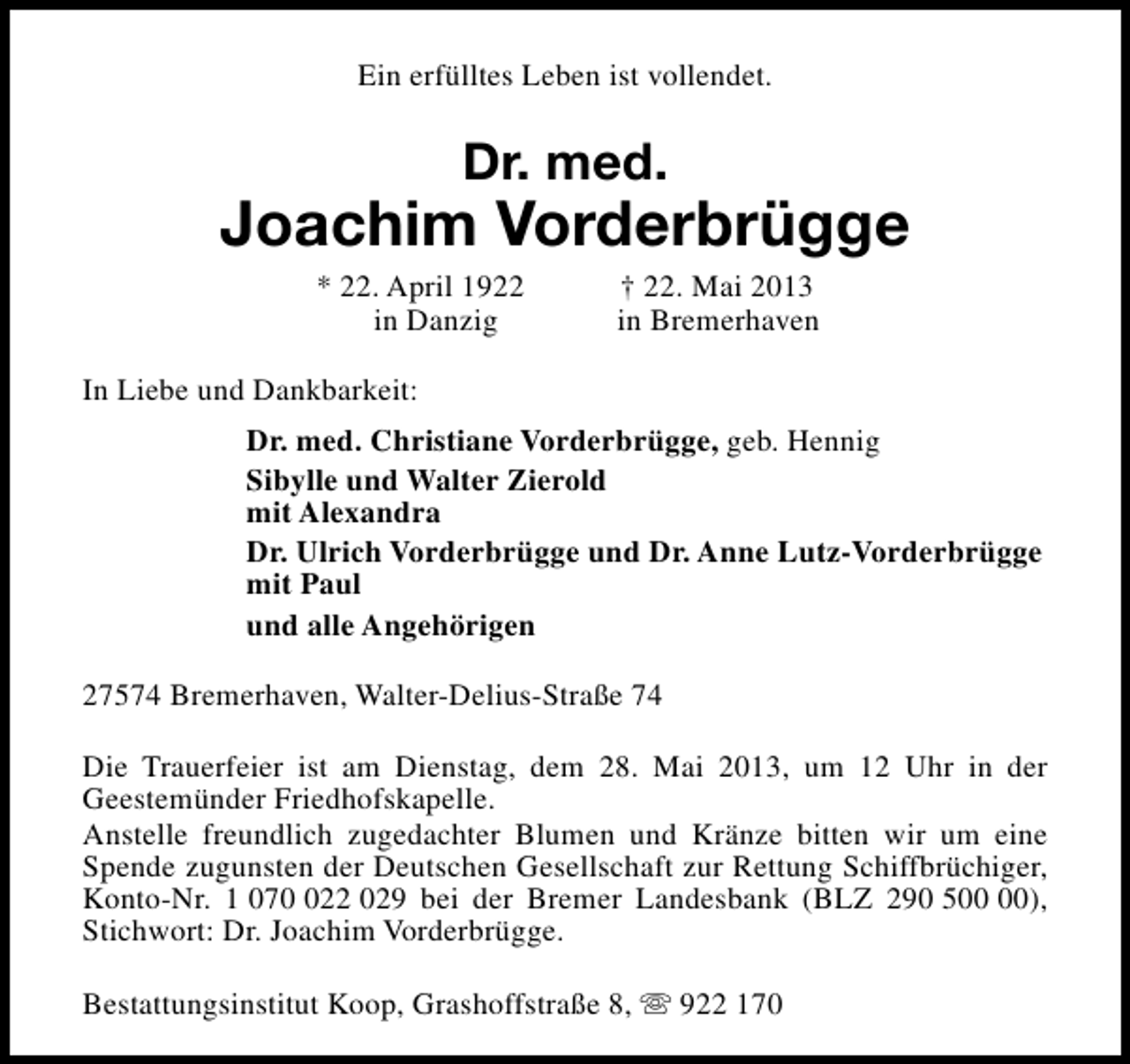 <p>Ein erfülltes Leben ist vollendet.</p><p>Dr. med.</p><p>Joachim Vorderbrügge<br />* 22. April 1922<br />in Danzig</p><p>† 22. Mai 2013<br />in Bremerhaven</p><p>In Liebe und Dankbarkeit:<br />Dr. med. Christiane Vorderbrügge, geb. Hennig<br />Sibylle und Walter Zierold<br />mit Alexandra<br />Dr. Ulrich Vorderbrügge und Dr. Anne Lutz-Vorderbrügge<br />mit Paul<br />und alle Angehörigen<br />27574 Bremerhaven, Walter-Delius-Straße 74<br />Die Trauerfeier ist am Dienstag, dem 28. Mai 2013, um 12 Uhr in der<br />Geestemünder Friedhofskapelle.<br />Anstelle freundlich zugedachter Blumen und Kränze bitten wir um eine<br />Spende zugunsten der Deutschen Gesellschaft zur Rettung Schiffbrüchiger,<br />Konto-Nr. 1 0722 029 bei der Bremer Landesbank (BLZ 290 5),<br />Stichwort: Dr. Joachim Vorderbrügge.<br />Bestattungsinstitut Koop, Grashoffstraße 8, s 922 170</p>