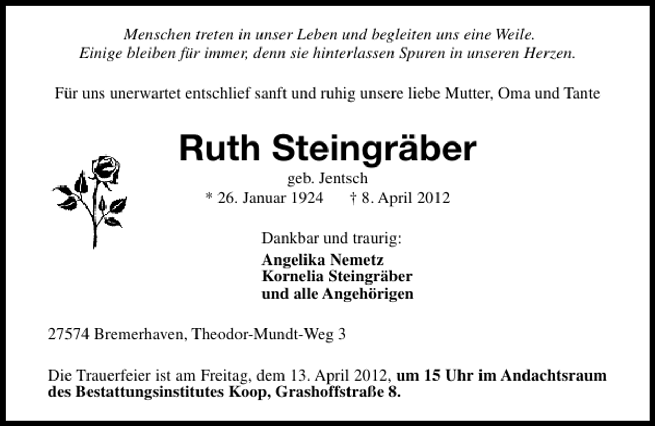 <p>Menschen treten in unser Leben und begleiten uns eine Weile.<br />Einige bleiben für immer, denn sie hinterlassen Spuren in unseren Herzen.<br />Für uns unerwartet entschlief sanft und ruhig unsere liebe Mutter, Oma und Tante</p><p>Ruth Steingräber<br />geb. Jentsch<br />* 26. Januar 1924<br />† 8. April 2012<br />Dankbar und traurig:<br />Angelika Nemetz<br />Kornelia Steingräber<br />und alle Angehörigen<br />27574 Bremerhaven, Theodor-Mundt-Weg 3<br />Die Trauerfeier ist am Freitag, dem 13. April 2012, um 15 Uhr im Andachtsraum<br />des Bestattungsinstitutes Koop, Grashoffstraße 8.</p>