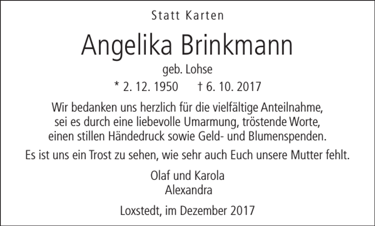 <p>Statt Karten</p><p>Angelika Brinkmann<br />geb. Lohse<br />* 2. 12. 1950 † 6. 10. 2017</p><p>Wir bedanken uns herzlich für die vielfältige Anteilnahme,<br />sei es durch eine liebevolle Umarmung, tröstende Worte,<br />einen stillen Händedruck sowie Geld- und Blumenspenden.<br />Es ist uns ein Trost zu sehen, wie sehr auch Euch unsere Mutter fehlt.<br />Olaf und Karola<br />Alexandra<br />Loxstedt, im Dezember 2017</p>