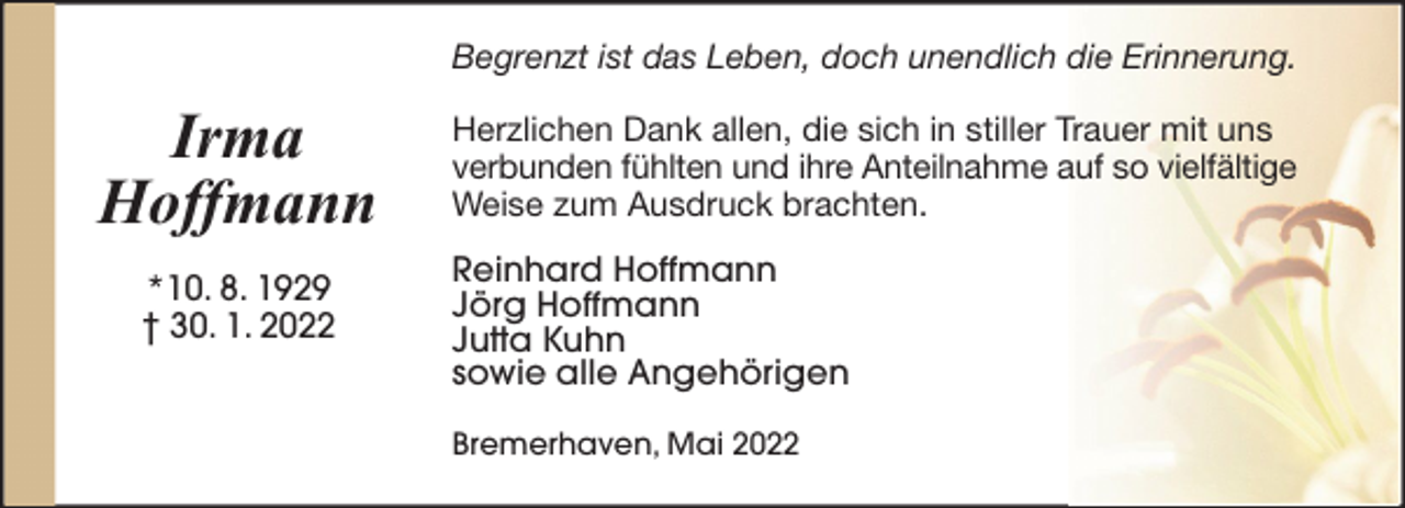 <p>Begrenzt ist das Leben, doch unendlich die Erinnerung.</p><p>Irma<br />Hoffmann<br />*10. 8. 1929<br />† 30. 1. 2022</p><p>Herzlichen Dank allen, die sich in stiller Trauer mit uns<br />verbunden fühlten und ihre Anteilnahme auf so vielfältige<br />Weise zum Ausdruck brachten.<br />Reinhard Hoffmann<br />Jörg Hoffmann<br />Jutta Kuhn<br />sowie alle Angehörigen<br />Bremerhaven, Mai 2022</p>