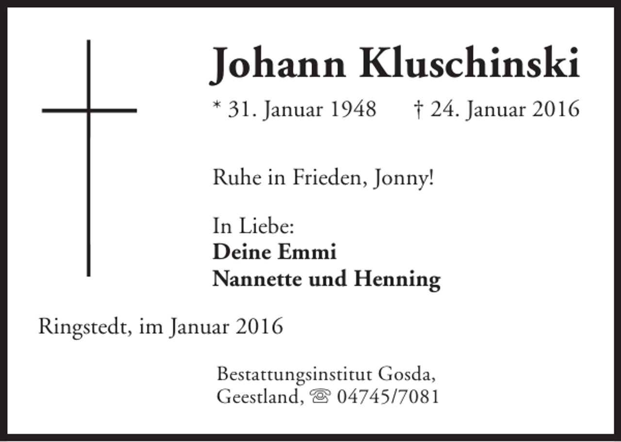 <p>Johann Kluschinski<br />* 31. Januar 1948</p><p>† 24. Januar 2016</p><p>Ruhe in Frieden, Jonny!<br />In Liebe:<br />Deine Emmi<br />Nannette und Henning<br />Ringstedt, im Januar 2016<br />Bestattungsinstitut Gosda,<br />Geestland, s 04745/7081</p>