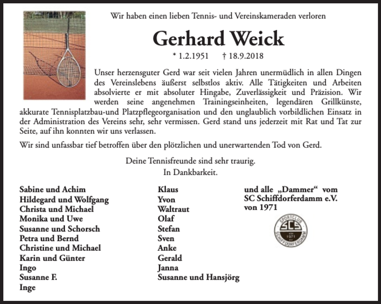 <p>Wir haben einen lieben Tennis- und Vereinskameraden verloren</p>
<p>Gerhard Weick<br />* 1.2.1951</p>
<p>† 18.9.2018</p>
<p>Unser herzensguter Gerd war seit vielen Jahren unermüdlich in allen Dingen<br />des Vereinslebens äußerst selbstlos aktiv. Alle Tätigkeiten und Arbeiten<br />absolvierte er mit absoluter Hingabe, Zuverlässigkeit und Präzision. Wir<br />werden seine angenehmen Trainingseinheiten, legendären Grillkünste,<br />akkurate Tennisplatzbau-und Platzpflegeorganisation und den unglaublich vorbildlichen Einsatz in<br />der Administration des Vereins sehr, sehr vermissen. Gerd stand uns jederzeit mit Rat und Tat zur<br />Seite, auf ihn konnten wir uns verlassen.<br />Wir sind unfassbar tief betroffen über den plötzlichen und unerwartenden Tod von Gerd.<br />Deine Tennisfreunde sind sehr traurig.<br />In Dankbarkeit.<br />Sabine und Achim<br />Hildegard und Wolfgang<br />Christa und Michael<br />Monika und Uwe<br />Susanne und Schorsch<br />Petra und Bernd<br />Christine und Michael<br />Karin und Günter<br />Ingo<br />Susanne F.<br />Inge</p>
<p>und alle „Dammer“ vom<br />Klaus<br />SC Schiffdorferdamm e.V.<br />Yvon<br />von 1971<br />Waltraut<br />Olaf<br />Stefan<br />Sven<br />Anke<br />Gerald<br />Janna<br />Susanne und Hansjörg</p>