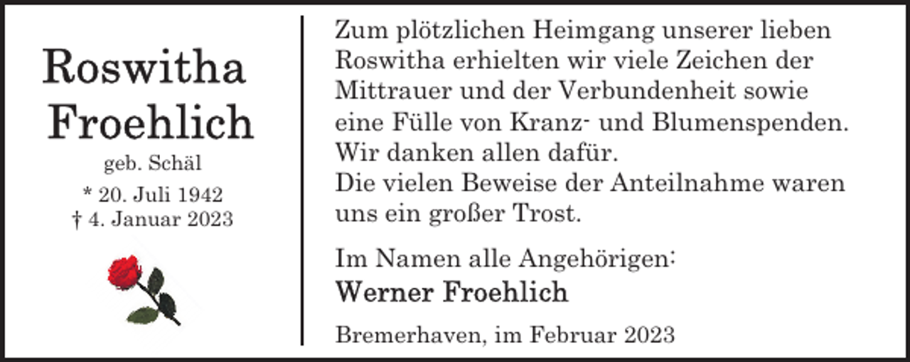 <p>geb. Schäl<br />* 20. Juli 1942<br />† 4. Januar 2023</p><p>Zum plötzlichen Heimgang unserer lieben<br />Roswitha erhielten wir viele Zeichen der<br />Mittrauer und der Verbundenheit sowie<br />eine Fülle von Kranz- und Blumenspenden.<br />Wir danken allen dafür.<br />Die vielen Beweise der Anteilnahme waren<br />uns ein großer Trost.<br />Im Namen alle Angehörigen:<br />Bremerhaven, im Februar 2023</p>