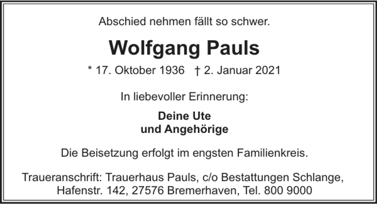 <p>Abschied nehmen fällt so schwer.</p><p>Wolfgang Pauls<br />* 17. Oktober 1936 † 2. Januar 2021<br />In liebevoller Erinnerung:<br />Deine Ute<br />und Angehörige<br />Die Beisetzung erfolgt im engsten Familienkreis.<br />Traueranschrift: Trauerhaus Pauls, c/o Bestattungen Schlange,<br />Hafenstr. 142, 27576 Bremerhaven, Tel. 800 9000</p>