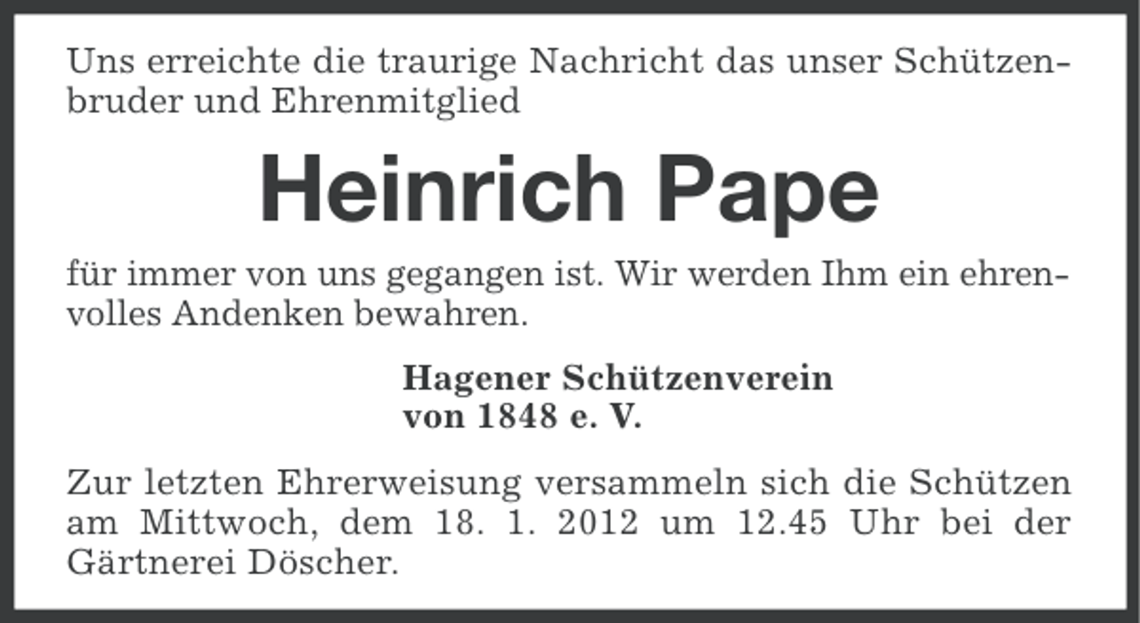 <p>Uns erreichte die traurige Nachricht das unser Schützenbruder und Ehrenmitglied</p><p>Heinrich Pape<br />für immer von uns gegangen ist. Wir werden Ihm ein ehrenvolles Andenken bewahren.<br />Hagener Schützenverein<br />von 1848 e. V.<br />Zur letzten Ehrerweisung versammeln sich die Schützen<br />am Mittwoch, dem 18. 1. 2012 um 12.45 Uhr bei der<br />Gärtnerei Döscher.</p>