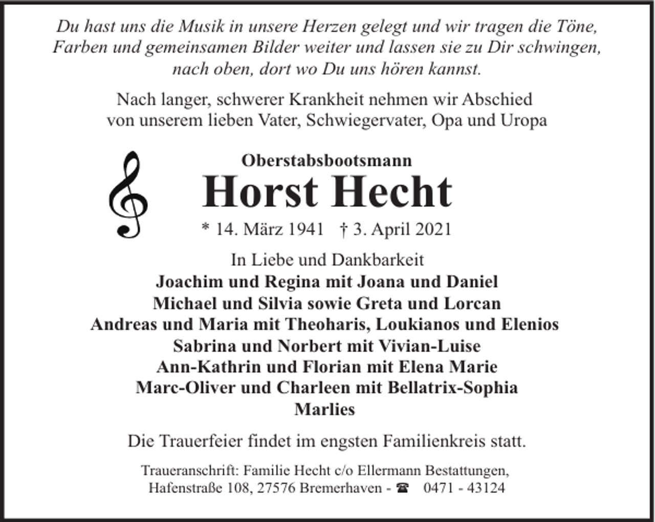 <p>Du hast uns die Musik in unsere Herzen gelegt und wir tragen die Töne,<br />Farben und gemeinsamen Bilder weiter und lassen sie zu Dir schwingen,<br />nach oben, dort wo Du uns hören kannst.<br />Nach langer, schwerer Krankheit nehmen wir Abschied<br />von unserem lieben Vater, Schwiegervater, Opa und Uropa<br />Oberstabsbootsmann</p><p>Horst Hecht</p><p>* 14. März 1941 † 3. April 2021<br />In Liebe und Dankbarkeit<br />Joachim und Regina mit Joana und Daniel<br />Michael und Silvia sowie Greta und Lorcan<br />Andreas und Maria mit Theoharis, Loukianos und Elenios<br />Sabrina und Norbert mit Vivian-Luise<br />Ann-Kathrin und Florian mit Elena Marie<br />Marc-Oliver und Charleen mit Bellatrix-Sophia<br />Marlies<br />Die Trauerfeier findet im engsten Familienkreis statt.<br />Traueranschrift: Familie Hecht c/o Ellermann Bestattungen,<br />Hafenstraße 108, 27576 Bremerhaven - ( 0471 - 43124</p>