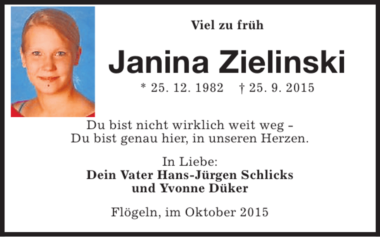 <p>Viel zu früh</p><p>Janina Zielinski<br />* 25. 12. 1982</p><p>† 25. 9. 2015</p><p>Du bist nicht wirklich weit weg Du bist genau hier, in unseren Herzen.<br />In Liebe:<br />Dein Vater Hans-Jürgen Schlicks<br />und Yvonne Düker<br />Flögeln, im Oktober 2015</p>