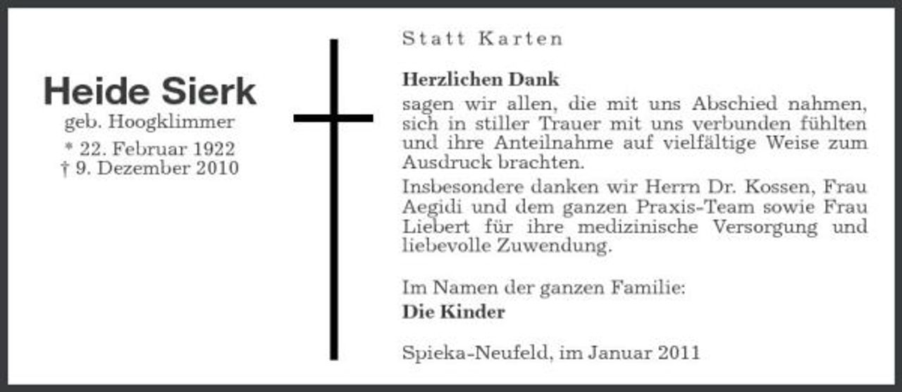 <p>Statt Karten</p><p>Heide Sierk<br />geb. Hoogklimmer * 22. Februar 1922 † 9. Dezember 2010</p><p>Herzlichen Dank sagen wir allen, die mit uns Abschied nahmen, sich in stiller Trauer mit uns verbunden fühlten und ihre Anteilnahme auf vielfältige Weise zum Ausdruck brachten. Insbesondere danken wir Herrn Dr. Kossen, Frau Aegidi und dem ganzen Praxis-Team sowie Frau Liebert für ihre medizinische Versorgung und liebevolle Zuwendung. Im Namen der ganzen Familie: Die Kinder Spieka-Neufeld, im Januar 2011</p>