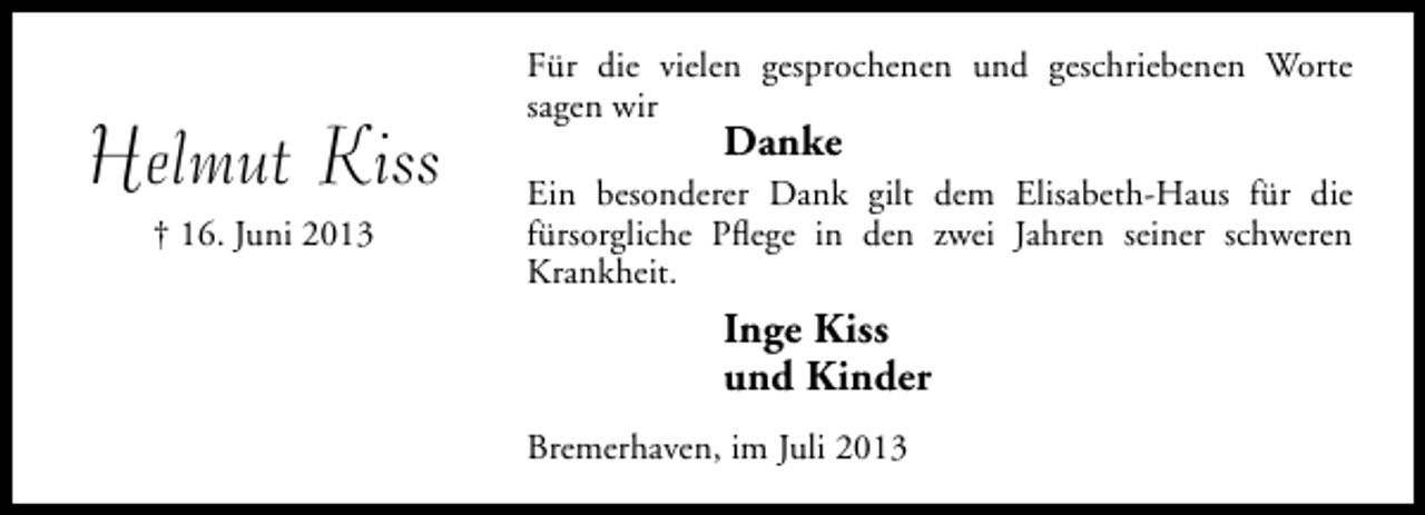 <p>Helmut Kiss<br />† 16. Juni 2013</p><p>Für die vielen gesprochenen und geschriebenen Worte<br />sagen wir</p><p>Danke</p><p>Ein besonderer Dank gilt dem Elisabeth-Haus für die<br />fürsorgliche Pﬂege in den zwei Jahren seiner schweren<br />Krankheit.</p><p>Inge Kiss<br />und Kinder<br />Bremerhaven, im Juli 2013</p>