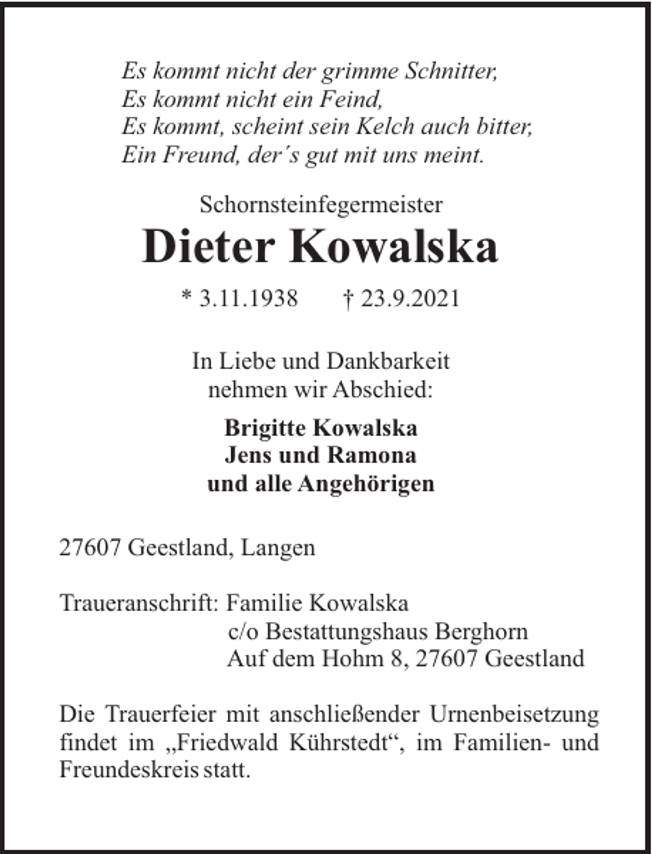 <p>Es kommt nicht der grimme Schnitter,<br />Es kommt nicht ein Feind,<br />Es kommt, scheint sein Kelch auch bitter,<br />Ein Freund, der´s gut mit uns meint.<br />Schornsteinfegermeister</p><p>Dieter Kowalska<br />* 3.11.1938</p><p>† 23.9.2021</p><p>In Liebe und Dankbarkeit<br />nehmen wir Abschied:<br />Brigitte Kowalska<br />Jens und Ramona<br />und alle Angehörigen<br />27607 Geestland, Langen<br />Traueranschrift: Familie Kowalska<br />c/o Bestattungshaus Berghorn<br />Auf dem Hohm 8, 27607 Geestland<br />Die Trauerfeier mit anschließender Urnenbeisetzung<br />findet im „Friedwald Kührstedt“, im Familien- und<br />Freundeskreis statt.</p>
