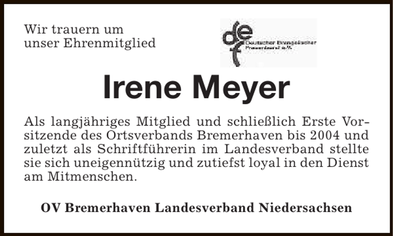 <p>Wir trauern um<br />unser Ehrenmitglied</p><p>Irene Meyer<br />Als langjähriges Mitglied und schließlich Erste Vorsitzende des Ortsverbands Bremerhaven bis 2004 und<br />zuletzt als Schriftführerin im Landesverband stellte<br />sie sich uneigennützig und zutiefst loyal in den Dienst<br />am Mitmenschen.<br />OV Bremerhaven Landesverband Niedersachsen</p>