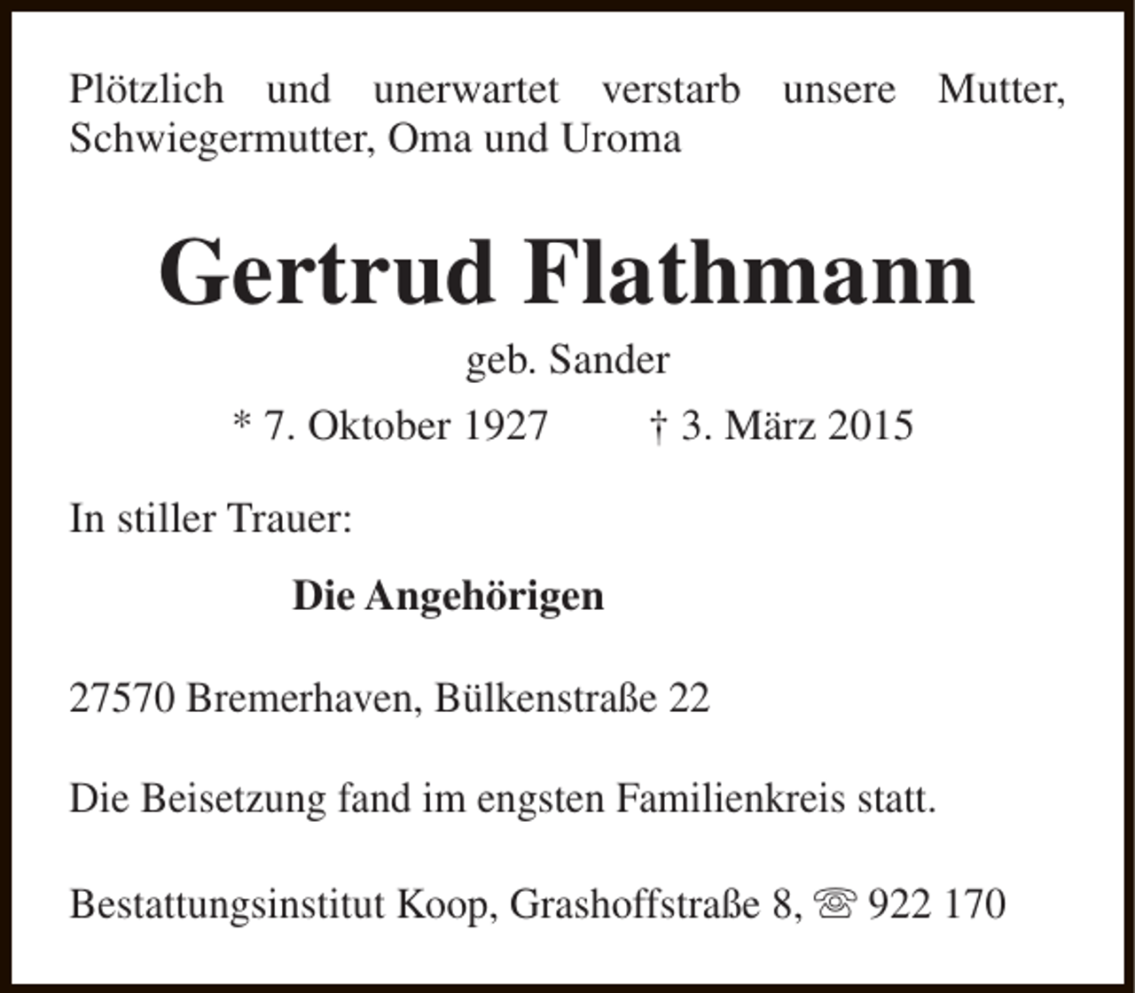 <p>Plötzlich und unerwartet verstarb unsere Mutter,<br />Schwiegermutter, Oma und Uroma</p><p>Gertrud Flathmann<br />geb. Sander</p><p>* 7. Oktober 1927</p><p>† 3. März 2015</p><p>In stiller Trauer:<br />Die Angehörigen<br />27570 Bremerhaven, Bülkenstraße 22<br />Die Beisetzung fand im engsten Familienkreis statt.<br />Bestattungsinstitut Koop, Grashoffstraße 8, s 922 170</p>