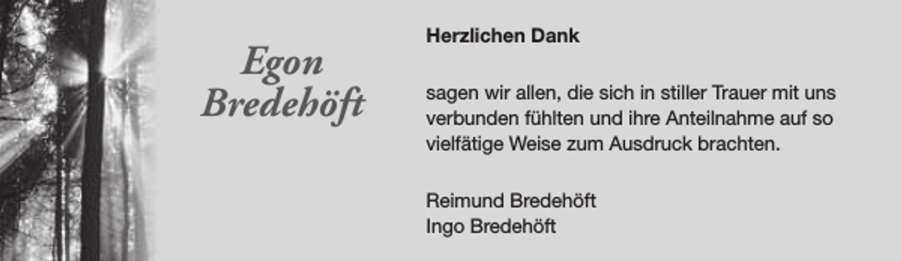 <p>Egon<br />Bredehöft</p><p>Herzlichen Dank<br />sagen wir allen, die sich in stiller Trauer mit uns<br />verbunden fühlten und ihre Anteilnahme auf so<br />vielfätige Weise zum Ausdruck brachten.<br />Reimund Bredehöft<br />Ingo Bredehöft</p>