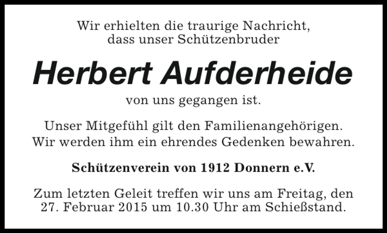 <p>Wir erhielten die traurige Nachricht,<br />dass unser Schützenbruder</p><p>Herbert Aufderheide<br />von uns gegangen ist.</p><p>Unser Mitgefühl gilt den Familienangehörigen.<br />Wir werden ihm ein ehrendes Gedenken bewahren.<br />Schützenverein von 1912 Donnern e.V.<br />Zum letzten Geleit treffen wir uns am Freitag, den<br />27. Februar 2015 um 10.30 Uhr am Schießstand.</p>