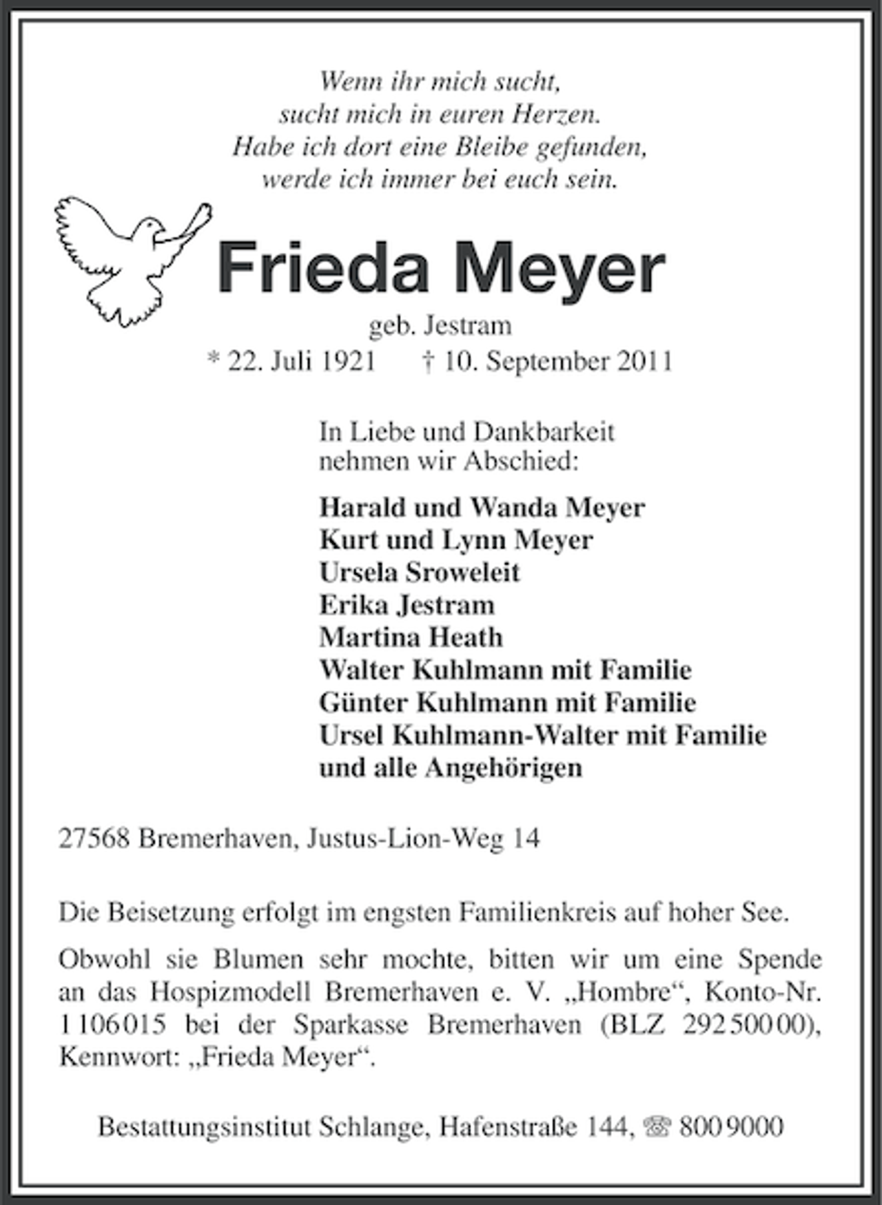 <p>Wenn ihr mich sucht,<br />sucht mich in euren Herzen.<br />Habe ich dort eine Bleibe gefunden,<br />werde ich immer bei euch sein.</p><p>Frieda Meyer<br />geb. Jestram<br />* 22. Juli 1921 † 10. September 2011<br />In Liebe und Dankbarkeit<br />nehmen wir Abschied:<br />Harald und Wanda Meyer<br />Kurt und Lynn Meyer<br />Ursela Sroweleit<br />Erika Jestram<br />Martina Heath<br />Walter Kuhlmann mit Familie<br />Günter Kuhlmann mit Familie<br />Ursel Kuhlmann-Walter mit Familie<br />und alle Angehörigen<br />27568 Bremerhaven, Justus-Lion-Weg 14<br />Die Beisetzung erfolgt im engsten Familienkreis auf hoher See.<br />Obwohl sie Blumen sehr mochte, bitten wir um eine Spende<br />an das Hospizmodell Bremerhaven e. V. „Hombre“, Konto-Nr.<br />06 015 bei der Sparkasse Bremerhaven (BLZ 292 5),<br />Kennwort: „Frieda Meyer“.<br />Bestattungsinstitut Schlange, Hafenstraße 144, 800 9000</p>