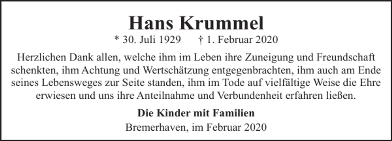 <p>Hans Krummel</p><p>* 30. Juli 1929</p><p>† 1. Februar 2020</p><p>Herzlichen Dank allen, welche ihm im Leben ihre Zuneigung und Freundschaft<br />schenkten, ihm Achtung und Wertschätzung entgegenbrachten, ihm auch am Ende<br />seines Lebensweges zur Seite standen, ihm im Tode auf vielfältige Weise die Ehre<br />erwiesen und uns ihre Anteilnahme und Verbundenheit erfahren ließen.<br />Die Kinder mit Familien<br />Bremerhaven, im Februar 2020</p>