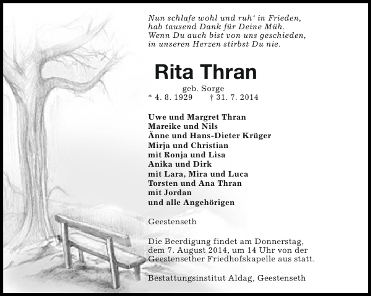 <p>Nun schlafe wohl und ruh‘ in Frieden,<br />hab tausend Dank für Deine Müh.<br />Wenn Du auch bist von uns geschieden,<br />in unseren Herzen stirbst Du nie.</p><p>Rita Thran</p><p>geb. Sorge<br />* 4. 8. 1929<br />† 31. 7. 2014<br />Uwe und Margret Thran<br />Mareike und Nils<br />Änne und Hans-Dieter Krüger<br />Mirja und Christian<br />mit Ronja und Lisa<br />Anika und Dirk<br />mit Lara, Mira und Luca<br />Torsten und Ana Thran<br />mit Jordan<br />und alle Angehörigen<br />Geestenseth<br />Die Beerdigung findet am Donnerstag,<br />dem 7. August 2014, um 14 Uhr von der<br />Geestensether Friedhofskapelle aus statt.<br />Bestattungsinstitut Aldag, Geestenseth</p>