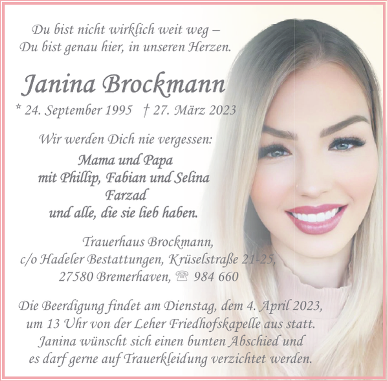 <p>Du bist nicht wirklich weit weg –<br />Du bist genau hier, in unseren Herzen.</p><p>* 24. September 1995 † 27. März 2023<br />Wir werden Dich nie vergessen:</p><p>Trauerhaus Brockmann,<br />c/o Hadeler Bestattungen, Krüselstraße 21-25,<br />27580 Bremerhaven, ' 984 660<br />Die Beerdigung findet am Dienstag, dem 4. April 2023,<br />um 13 Uhr von der Leher Friedhofskapelle aus statt.<br />Janina wünscht sich einen bunten Abschied und<br />es darf gerne auf Trauerkleidung verzichtet werden.</p>