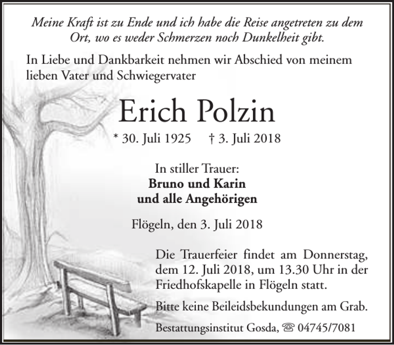 <p>Meine Kraft ist zu Ende und ich habe die Reise angetreten zu dem<br />Ort, wo es weder Schmerzen noch Dunkelheit gibt.<br />In Liebe und Dankbarkeit nehmen wir Abschied von meinem<br />lieben Vater und Schwiegervater</p><p>Erich Polzin</p><p>* 30. Juli 1925</p><p>† 3. Juli 2018</p><p>In stiller Trauer:<br />Bruno und Karin<br />und alle Angehörigen<br />Flögeln, den 3. Juli 2018<br />Die Trauerfeier findet am Donnerstag,<br />dem 12. Juli 2018, um 13.30 Uhr in der<br />Friedhofskapelle in Flögeln statt.<br />Bitte keine Beileidsbekundungen am Grab.<br />Bestattungsinstitut Gosda, s 04745/7081</p>