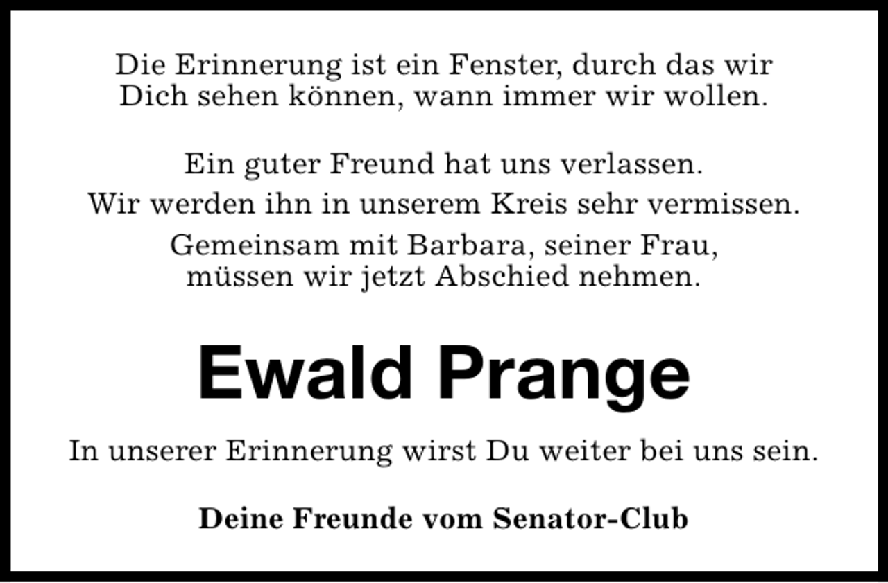 <p>Die Erinnerung ist ein Fenster, durch das wir<br />Dich sehen können, wann immer wir wollen.<br />Ein guter Freund hat uns verlassen.<br />Wir werden ihn in unserem Kreis sehr vermissen.<br />Gemeinsam mit Barbara, seiner Frau,<br />müssen wir jetzt Abschied nehmen.</p><p>Ewald Prange<br />In unserer Erinnerung wirst Du weiter bei uns sein.<br />Deine Freunde vom Senator-Club</p>