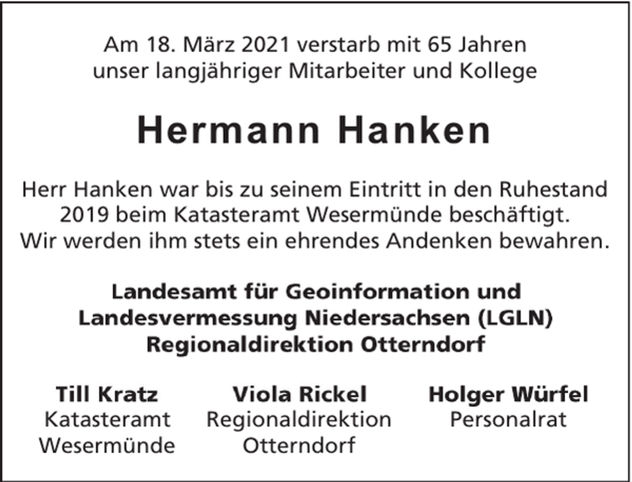 <p>Am 18. März 2021 verstarb mit 65 Jahren<br />unser langjähriger Mitarbeiter und Kollege</p><p>Hermann Hanken<br />Herr Hanken war bis zu seinem Eintritt in den Ruhestand<br />2019 beim Katasteramt Wesermünde beschäftigt.<br />Wir werden ihm stets ein ehrendes Andenken bewahren.</p><p>Katasteramt<br />Wesermünde</p><p>Regionaldirektion<br />Otterndorf</p><p>Personalrat</p>
