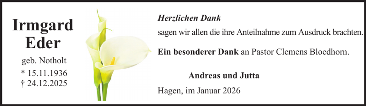 <p>Irmgard<br />Eder<br />geb. Notholt<br />* 15.11.1936<br />† 24.12.2025</p><p>Herzlichen Dank<br />sagen wir allen die ihre Anteilnahme zum Ausdruck brachten.<br />Ein besonderer Dank an Pastor Clemens Bloedhorn.<br />Andreas und Jutta<br />Hagen, im Januar 2026</p>