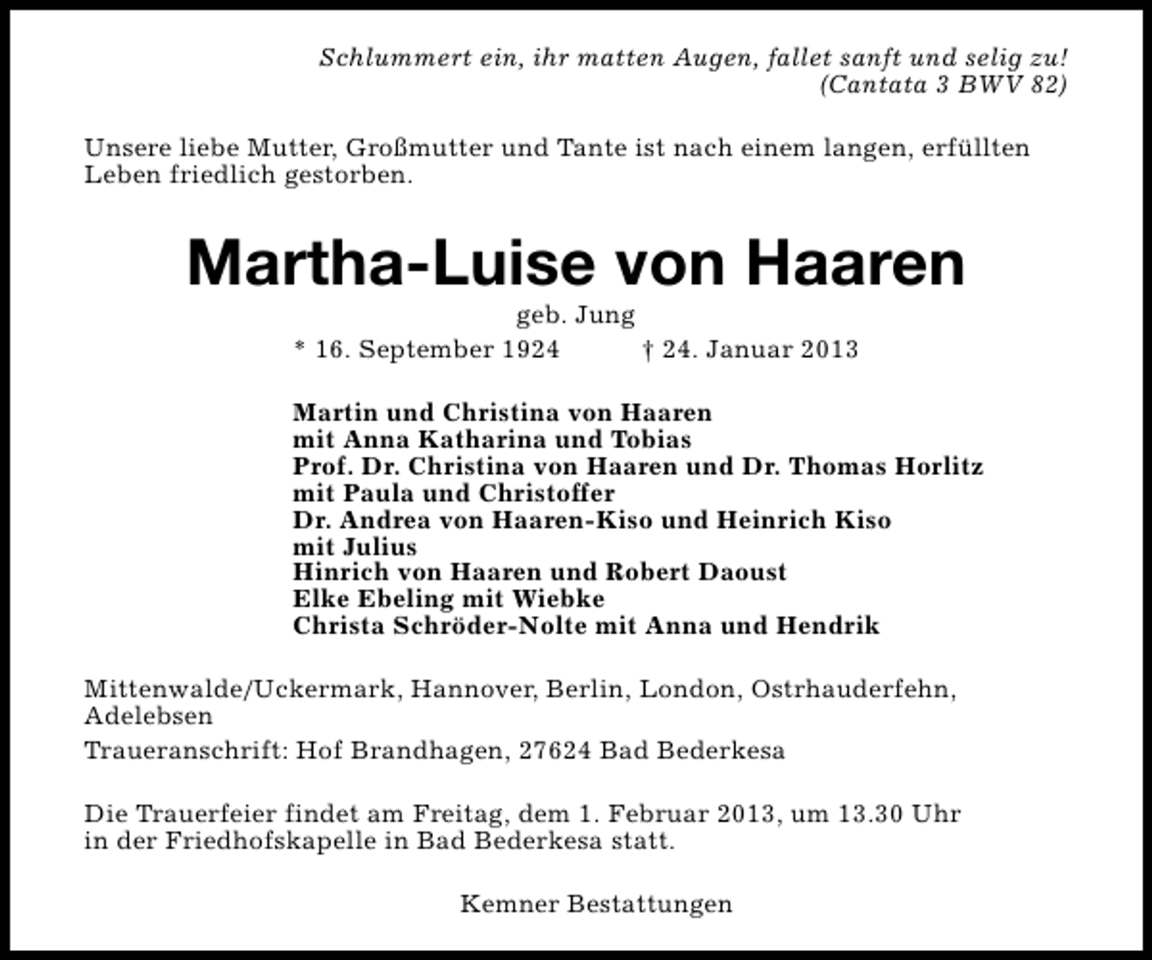 <p>Schlummert ein, ihr matten Augen, fallet sanft und selig zu!<br />(Cantata 3 BWV 82)<br />Unsere liebe Mutter, Großmutter und Tante ist nach einem langen, erfüllten<br />Leben friedlich gestorben.</p><p>Martha-Luise von Haaren<br />geb. Jung<br />* 16. September 1924<br />† 24. Januar 2013</p><p>Martin und Christina von Haaren<br />mit Anna Katharina und Tobias<br />Prof. Dr. Christina von Haaren und Dr. Thomas Horlitz<br />mit Paula und Christoffer<br />Dr. Andrea von Haaren-Kiso und Heinrich Kiso<br />mit Julius<br />Hinrich von Haaren und Robert Daoust<br />Elke Ebeling mit Wiebke<br />Christa Schröder-Nolte mit Anna und Hendrik<br />Mittenwalde/Uckermark, Hannover, Berlin, London, Ostrhauderfehn,<br />Adelebsen<br />Traueranschrift: Hof Brandhagen, 27624 Bad Bederkesa<br />Die Trauerfeier findet am Freitag, dem 1. Februar 2013, um 13.30 Uhr<br />in der Friedhofskapelle in Bad Bederkesa statt.<br />Kemner Bestattungen</p>