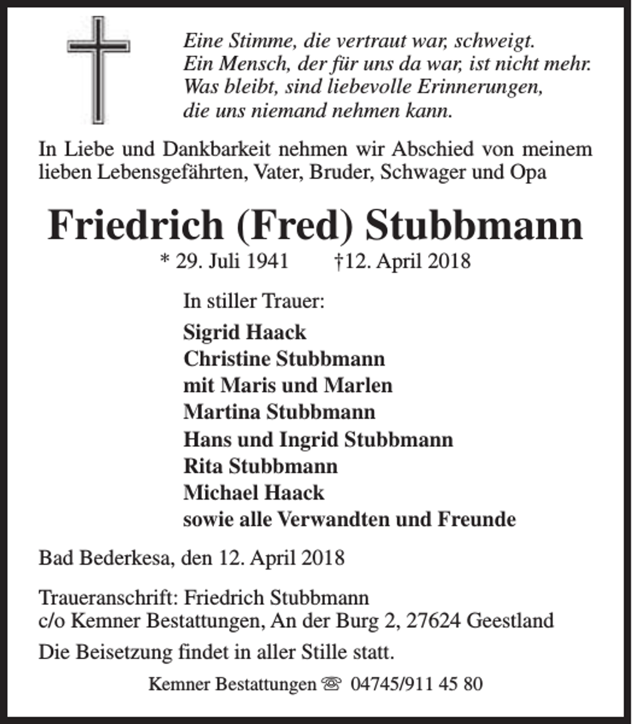 <p>Eine Stimme, die vertraut war, schweigt.<br />Ein Mensch, der für uns da war, ist nicht mehr.<br />Was bleibt, sind liebevolle Erinnerungen,<br />die uns niemand nehmen kann.<br />In Liebe und Dankbarkeit nehmen wir Abschied von meinem<br />lieben Lebensgefährten, Vater, Bruder, Schwager und Opa</p><p>Friedrich (Fred) Stubbmann<br />* 29. Juli 1941</p><p>†12. April 2018</p><p>In stiller Trauer:<br />Sigrid Haack<br />Christine Stubbmann<br />mit Maris und Marlen<br />Martina Stubbmann<br />Hans und Ingrid Stubbmann<br />Rita Stubbmann<br />Michael Haack<br />sowie alle Verwandten und Freunde<br />Bad Bederkesa, den 12. April 2018<br />Traueranschrift: Friedrich Stubbmann<br />c/o Kemner Bestattungen, An der Burg 2, 27624 Geestland<br />Die Beisetzung findet in aller Stille statt.<br />Kemner Bestattungen s 04745/911 45 80</p>