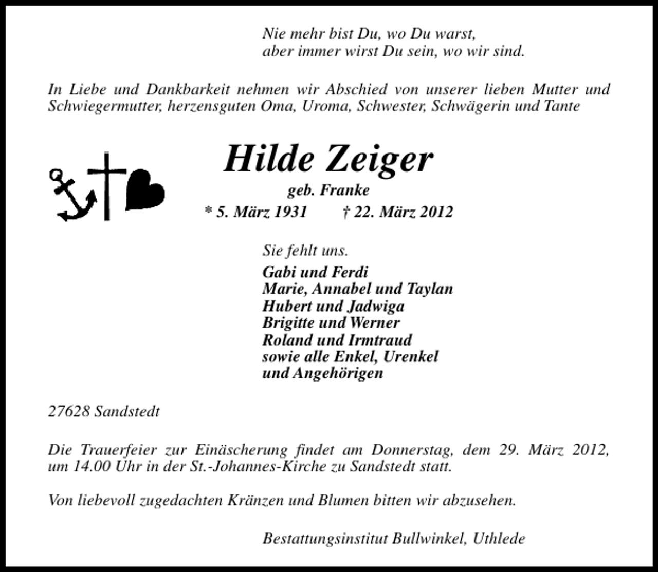 <p>Nie mehr bist Du, wo Du warst,<br />aber immer wirst Du sein, wo wir sind.<br />In Liebe und Dankbarkeit nehmen wir Abschied von unserer lieben Mutter und<br />Schwiegermutter, herzensguten Oma, Uroma, Schwester, Schwägerin und Tante</p><p>Hilde Zeiger</p><p>geb. Franke<br />* 5. März 1931<br />† 22. März 2012<br />Sie fehlt uns.<br />Gabi und Ferdi<br />Marie, Annabel und Taylan<br />Hubert und Jadwiga<br />Brigitte und Werner<br />Roland und Irmtraud<br />sowie alle Enkel, Urenkel<br />und Angehörigen<br />27628 Sandstedt<br />Die Trauerfeier zur Einäscherung findet am Donnerstag, dem 29. März 2012,<br />um 14.00 Uhr in der St.-Johannes-Kirche zu Sandstedt statt.<br />Von liebevoll zugedachten Kränzen und Blumen bitten wir abzusehen.<br />Bestattungsinstitut Bullwinkel, Uthlede</p>