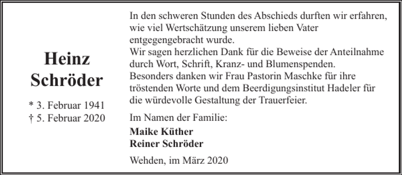 <p>Heinz<br />Schröder<br />* 3. Februar 1941<br />† 5. Februar 2020</p><p>In den schweren Stunden des Abschieds durften wir erfahren,<br />wie viel Wertschätzung unserem lieben Vater<br />entgegengebracht wurde.<br />Wir sagen herzlichen Dank für die Beweise der Anteilnahme<br />durch Wort, Schrift, Kranz- und Blumenspenden.<br />Besonders danken wir Frau Pastorin Maschke für ihre<br />tröstenden Worte und dem Beerdigungsinstitut Hadeler für<br />die würdevolle Gestaltung der Trauerfeier.<br />Im Namen der Familie:<br />Maike Küther<br />Reiner Schröder<br />Wehden, im März 2020</p>