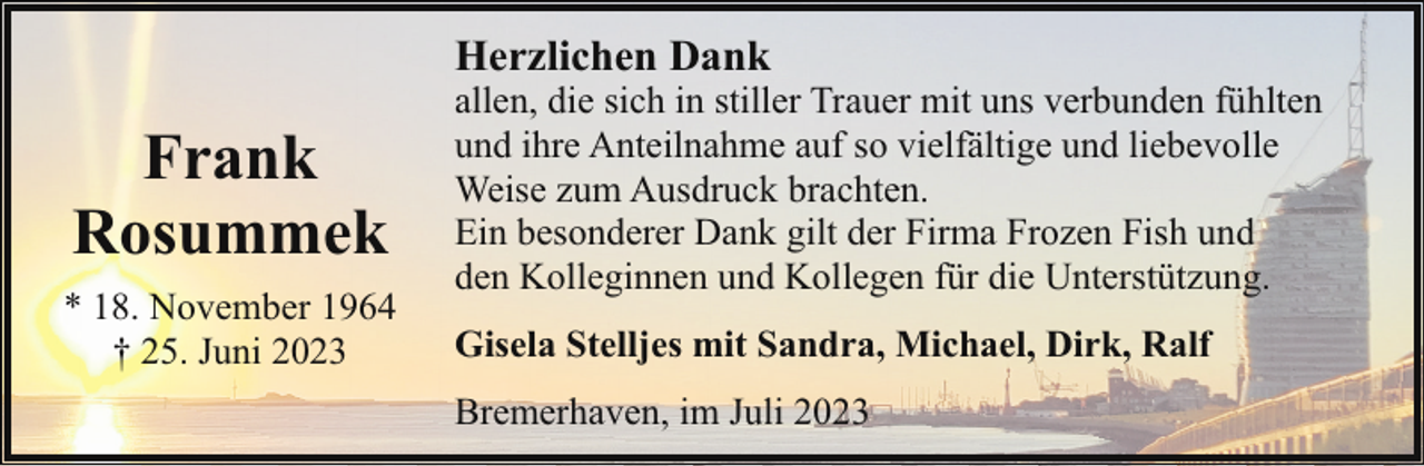 <p>Herzlichen Dank</p><p>Frank<br />Rosummek<br />* 18. November 1964<br />† 25. Juni 2023</p><p>allen, die sich in stiller Trauer mit uns verbunden fühlten<br />und ihre Anteilnahme auf so vielfältige und liebevolle<br />Weise zum Ausdruck brachten.<br />Ein besonderer Dank gilt der Firma Frozen Fish und<br />den Kolleginnen und Kollegen für die Unterstützung.<br />Gisela Stelljes mit Sandra, Michael, Dirk, Ralf<br />Bremerhaven, im Juli 2023</p>